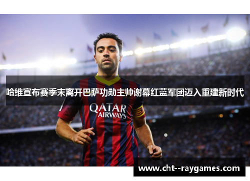 哈维宣布赛季末离开巴萨功勋主帅谢幕红蓝军团迈入重建新时代