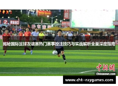 揭秘国际足球友谊赛热门赛事投注技巧与实战解析全面深度指南