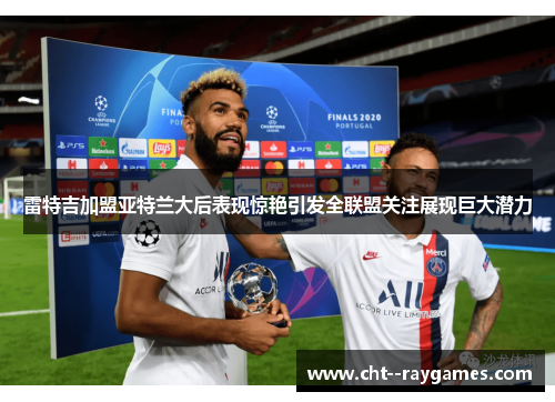 雷特吉加盟亚特兰大后表现惊艳引发全联盟关注展现巨大潜力