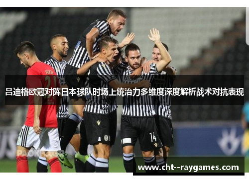 吕迪格欧冠对阵日本球队时场上统治力多维度深度解析战术对抗表现