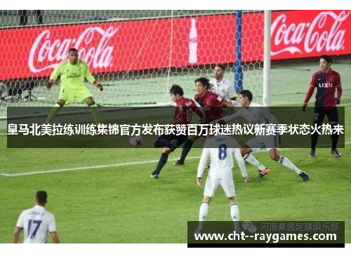 皇马北美拉练训练集锦官方发布获赞百万球迷热议新赛季状态火热来