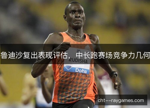 鲁迪沙复出表现评估，中长跑赛场竞争力几何