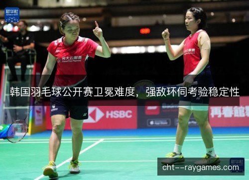 韩国羽毛球公开赛卫冕难度,强敌环伺考验稳定性 韩国羽毛球公开赛卫冕难度,强敌环伺考验稳定性